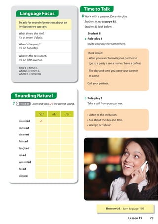 Student B
a Role-play 1
Invite your partner somewhere.
Homework WXUQWRSDJH
To ask for more information about an
invitation we can say:
What time's the film?
It's at seven o'clock.
When's the party?
It's on Saturday.
Where's the restaurant?
It's on Fifth Avenue.
time's = time is
when's = when is
where's = where is
Sounding Natural
7 Track 61 Listen and tick ( ) the correct sound.
,G G W
sounded
snowed
cleaned
fainted
laughed
raked
wounded
faxed
cooled
Think about:
S/5HMCIK5BHHC=BJ=H9MCIFD5FHB9FHC
(go to a party / see a movie / have a coffee)
  S,985M5B8H=A9MCIK5BHMCIFD5FHB9F
to come
Call your partner.
S$=GH9BHCH9=BJ=H5H=CB
SG?56CIHH985M5B8H=A9
SP779DHPCFPF9:IG9P
Time to Talk
8 Work with a partner. Do a role-play.
Student A, go to page 85.
Student B, look below.
b Role-play 2
Take a call from your partner.
Language Focus
79
Lesson 19
 