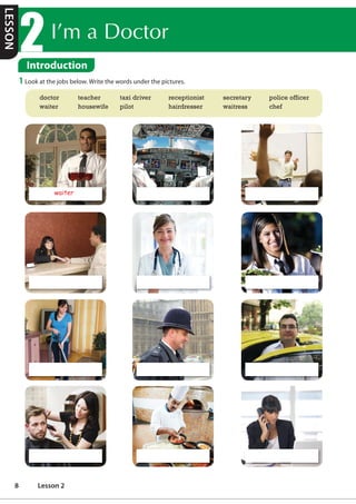 ,©PD'RFWRU
Introduction
1 Look at the jobs below. Write the words under the pictures.
doctor teacher taxi driver receptionist secretary police officer
waiter housewife pilot hairdresser waitress chef
waiter
LESSON
8 Lesson 2
pilot teacher
receptionist doctor waitress
housewife police officer taxi driver
hairdresser chef secretary
/f/
 