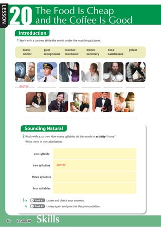80
LESSON
7KH)RRG,VKHDS
DQGWKHRIIHH,V*RRG
Introduction
1 Work with a partner. Write the words under the matching pictures.
Sounding Natural
2 Work with a partner. How many syllables do the words in activity 1 have?
Write them in the table below.
3 a Track 62 Listen and check your answers.
b Track 62 Listen again and practise the pronunciation.
one syllable
two syllables doctor
three syllables
four syllables
doctor
nurse
doctor
pilot
receptionist
teacher
mechanic
waiter
secretary
cook
hairdresser
priest
Lesson 20
 