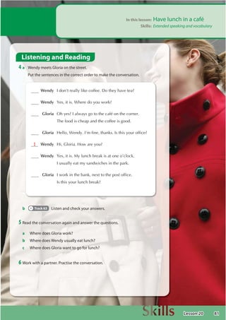 81
In this lesson: Have lunch in a café
Skills: Extended speaking and vocabulary
Listening and Reading
4 a Wendy meets Gloria on the street.
Put the sentences in the correct order to make the conversation.
b Track 63 Listen and check your answers.
5 Read the conversation again and answer the questions.
a Where does Gloria work?
b Where does Wendy usually eat lunch?
c Where does Gloria want to go for lunch?
6 Work with a partner. Practise the conversation.
 Wendy ,GRQ©WUHDOOOLNHFRIIHH'RWKHKDYHWHD
 Wendy HVLWLV:KHUHGRRXZRUN
 Gloria 2KHV,DOZDVJRWRWKHFDIéRQWKHFRUQHU
7KHIRRGLVFKHDSDQGWKHFRIIHHLVJRRG
 Gloria +HOOR:HQG,©PILQHWKDQNV,VWKLVRXURIILFH
1  Wendy +L*ORULD+RZDUHRX
 Wendy HVLWLV0OXQFKEUHDNLVDWRQHR©FORFN
,XVXDOOHDWPVDQGZLFKHVLQWKHSDUN
 Gloria ,ZRUNLQWKHEDQNQH[WWRWKHSRVWRIILFH
,VWKLVRXUOXQFKEUHDN
Lesson 20
 