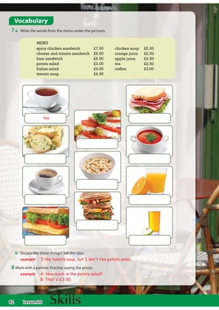 82
b Do you like these things? Tell the class.
example I like tomato soup, but I don't like potato salad.
Vocabulary
7 a Write the words from the menu under the pictures.
8 Work with a partner. Practise saying the prices.
example A: How much is the potato salad?
B: That's £3.00.
spicy chicken sandwich £7.00
cheese and tomato sandwich £6.50
ham sandwich £6.50
potato salad £3.00
Italian salad £4.50
tomato soup £4.50
chicken soup £5.00
orange juice £2.50
apple juice £2.50
tea £2.50
coffee £3.00
tea
MENU
Lesson 20
 