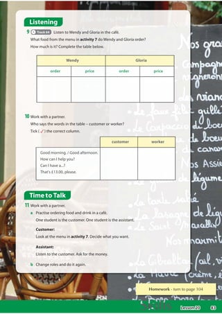 83
Homework WXUQWRSDJH
Time to Talk
11 Work with a partner.
a Practise ordering food and drink in a café.
One student is the customer. One student is the assistant.
Customer:
Look at the menu in activity 7. Decide what you want.
Assistant:
Listen to the customer. Ask for the money.
b Change roles and do it again.
Wendy Gloria
order price order price
Listening
9 Track 64 Listen to Wendy and Gloria in the café.
What food from the menu in activity 7 do Wendy and Gloria order?
How much is it? Complete the table below.
10 Work with a partner.
Who says the words in the table – customer or worker?
Tick ( ) the correct column.
customer worker
Go
Good
o m
mo
orning. /
/ Good afternoon
on.
.
Ho
How
w c
can
n I help y
you
ou?
?
Ca
Can
n I ha
have
v a...?
Th
T at
at's
's £
£13
1 .00, please.
Lesson 20
 