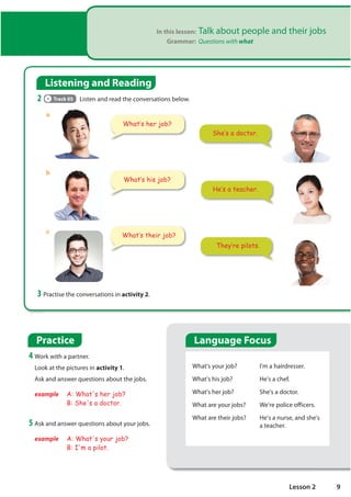 In this lesson: Talk about people and their jobs
Grammar: Questions with what
Listening and Reading
2 Track 05 Listen and read the conversations below.
3 Practise the conversations in activity 2.
What's your job?
What's his job?
What's her job?
What are your jobs?
What are their jobs?
I'm a hairdresser.
He's a chef.
She's a doctor.
We're police officers.
He's a nurse, and she's
a teacher.
Practice
4 Work with a partner.
Look at the pictures in activity 1.
Ask and answer questions about the jobs.
example A: What's her job?
B: She's a doctor.
They·re pilots.
He·s a teacher.
She·s a doctor.
What·s her job?
What·s their job?
5 Ask and answer questions about your jobs.
example A: What's your job?
B: I'm a pilot.
What·s his job?
a
b
c
Language Focus
9
Lesson 2
What is your job?
=
What do you do for a living?
 
