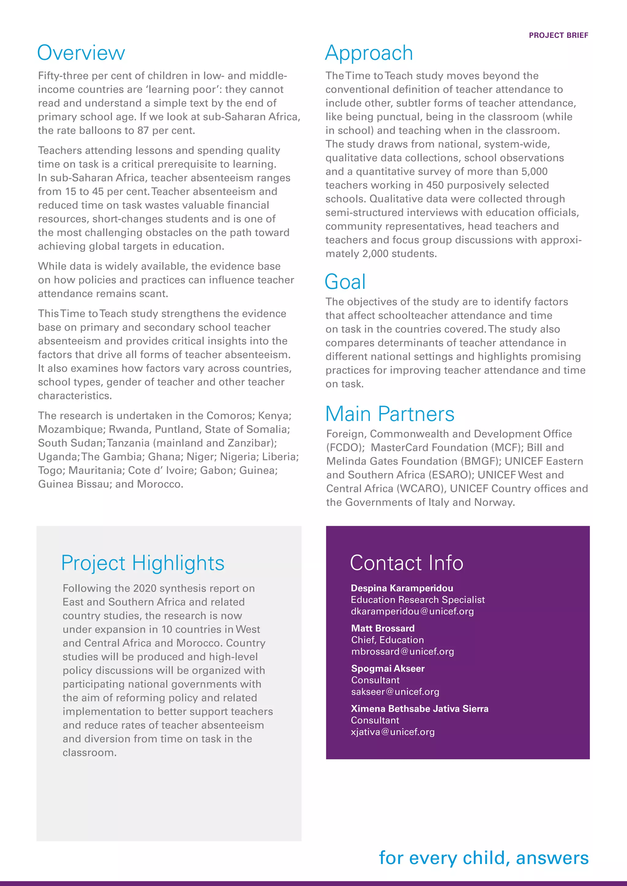 Overview
Fifty-three per cent of children in low- and middle-
income countries are ‘learning poor’: they cannot
read and understand a simple text by the end of
primary school age. If we look at sub-Saharan Africa,
the rate balloons to 87 per cent.
Teachers attending lessons and spending quality
time on task is a critical prerequisite to learning.
In sub-Saharan Africa, teacher absenteeism ranges
from 15 to 45 per cent.Teacher absenteeism and
reduced time on task wastes valuable financial
resources, short-changes students and is one of
the most challenging obstacles on the path toward
achieving global targets in education.
While data is widely available, the evidence base
on how policies and practices can influence teacher
attendance remains scant.
ThisTime toTeach study strengthens the evidence
base on primary and secondary school teacher
absenteeism and provides critical insights into the
factors that drive all forms of teacher absenteeism.
It also examines how factors vary across countries,
school types, gender of teacher and other teacher
characteristics.
The research is undertaken in the Comoros; Kenya;
Mozambique; Rwanda, Puntland, State of Somalia;
South Sudan;Tanzania (mainland and Zanzibar);
Uganda;The Gambia; Ghana; Niger; Nigeria; Liberia;
Togo; Mauritania; Cote d’ Ivoire; Gabon; Guinea;
Guinea Bissau; and Morocco.
Approach
TheTime toTeach study moves beyond the
conventional definition of teacher attendance to
include other, subtler forms of teacher attendance,
like being punctual, being in the classroom (while
in school) and teaching when in the classroom.
The study draws from national, system-wide,
qualitative data collections, school observations
and a quantitative survey of more than 5,000
teachers working in 450 purposively selected
schools. Qualitative data were collected through
semi-structured interviews with education officials,
community representatives, head teachers and
teachers and focus group discussions with approxi-
mately 2,000 students.
Goal
The objectives of the study are to identify factors
that affect schoolteacher attendance and time
on task in the countries covered.The study also
compares determinants of teacher attendance in
different national settings and highlights promising
practices for improving teacher attendance and time
on task.
Project Highlights
PROJECT BRIEF
Contact Info
Despina Karamperidou
Education Research Specialist
dkaramperidou@unicef.org
Following the 2020 synthesis report on
East and Southern Africa and related
country studies, the research is now
under expansion in 10 countries in West
and Central Africa and Morocco. Country
studies will be produced and high-level
policy discussions will be organized with
participating national governments with
the aim of reforming policy and related
implementation to better support teachers
and reduce rates of teacher absenteeism
and diversion from time on task in the
classroom.
Matt Brossard
Chief, Education
mbrossard@unicef.org
Main Partners
Foreign, Commonwealth and Development Office
(FCDO); MasterCard Foundation (MCF); Bill and
Melinda Gates Foundation (BMGF); UNICEF Eastern
and Southern Africa (ESARO); UNICEF West and
Central Africa (WCARO), UNICEF Country offices and
the Governments of Italy and Norway.
Spogmai Akseer
Consultant
sakseer@unicef.org
Ximena Bethsabe Jativa Sierra
Consultant
xjativa@unicef.org
 