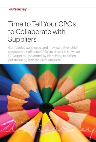 1Time to Tell Your CPOs to Collaborate with Suppliers
Time to Tell Your CPOs
to Collaborate with
Suppliers
Companies want value, and they want their chief
procurement officers (CPOs) to deliver it. How can
CPOs get the job done? By identifying and then
collaborating with their key suppliers.
 