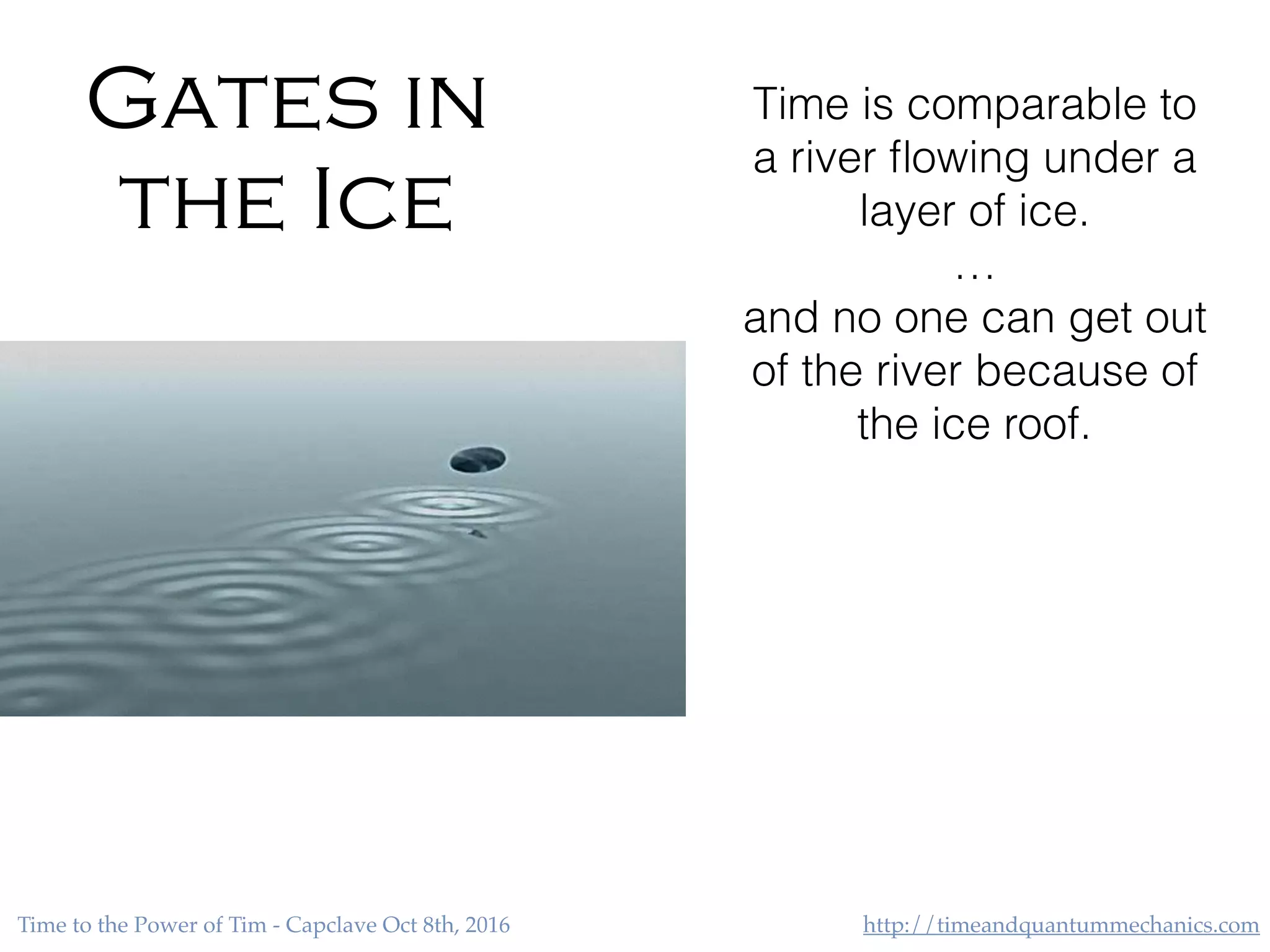 http://timeandquantummechanics.comTime to the Power of Tim - Capclave Oct 8th, 2016
Gates in
the Ice
Time is comparable to
a river ﬂowing under a
layer of ice.
…
and no one can get out
of the river because of
the ice roof.
 