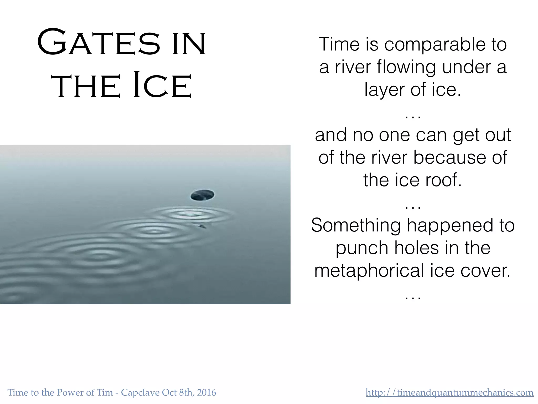 http://timeandquantummechanics.comTime to the Power of Tim - Capclave Oct 8th, 2016
Gates in
the Ice
Time is comparable to
a river ﬂowing under a
layer of ice.
…
and no one can get out
of the river because of
the ice roof.
…
Something happened to
punch holes in the
metaphorical ice cover.
…
 