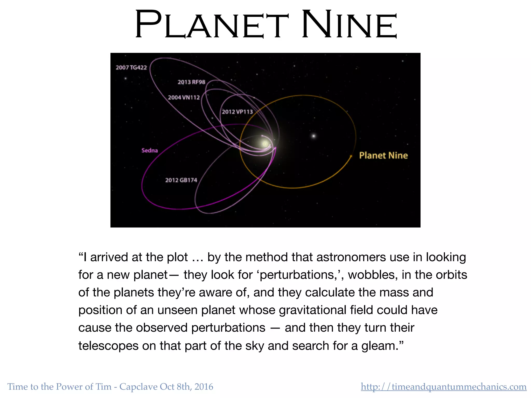 http://timeandquantummechanics.comTime to the Power of Tim - Capclave Oct 8th, 2016
Planet Nine
“I arrived at the plot … by the method that astronomers use in looking
for a new planet— they look for ‘perturbations,’, wobbles, in the orbits
of the planets they’re aware of, and they calculate the mass and
position of an unseen planet whose gravitational ﬁeld could have
cause the observed perturbations — and then they turn their
telescopes on that part of the sky and search for a gleam.”
 