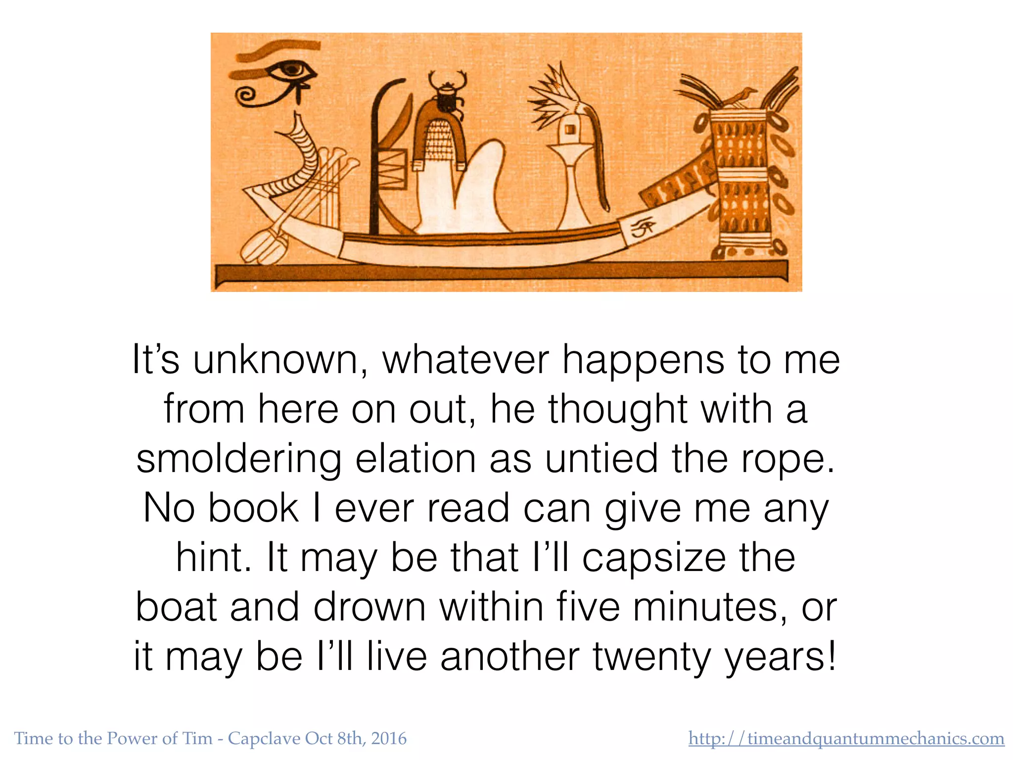 http://timeandquantummechanics.comTime to the Power of Tim - Capclave Oct 8th, 2016
It’s unknown, whatever happens to me
from here on out, he thought with a
smoldering elation as untied the rope.
No book I ever read can give me any
hint. It may be that I’ll capsize the
boat and drown within ﬁve minutes, or
it may be I’ll live another twenty years!
 