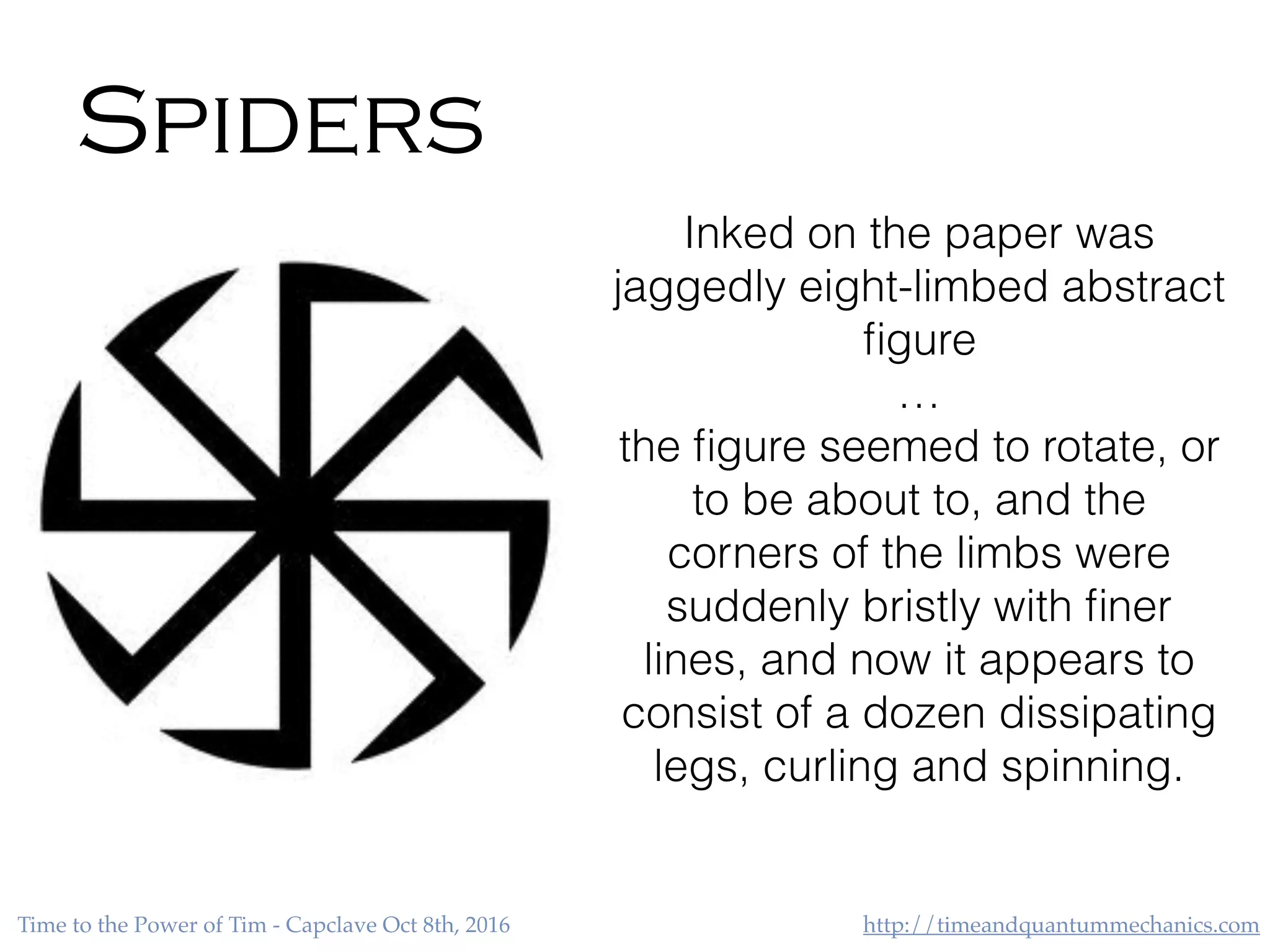 http://timeandquantummechanics.comTime to the Power of Tim - Capclave Oct 8th, 2016
Spiders
Inked on the paper was
jaggedly eight-limbed abstract
ﬁgure
…
the ﬁgure seemed to rotate, or
to be about to, and the
corners of the limbs were
suddenly bristly with ﬁner
lines, and now it appears to
consist of a dozen dissipating
legs, curling and spinning.
 