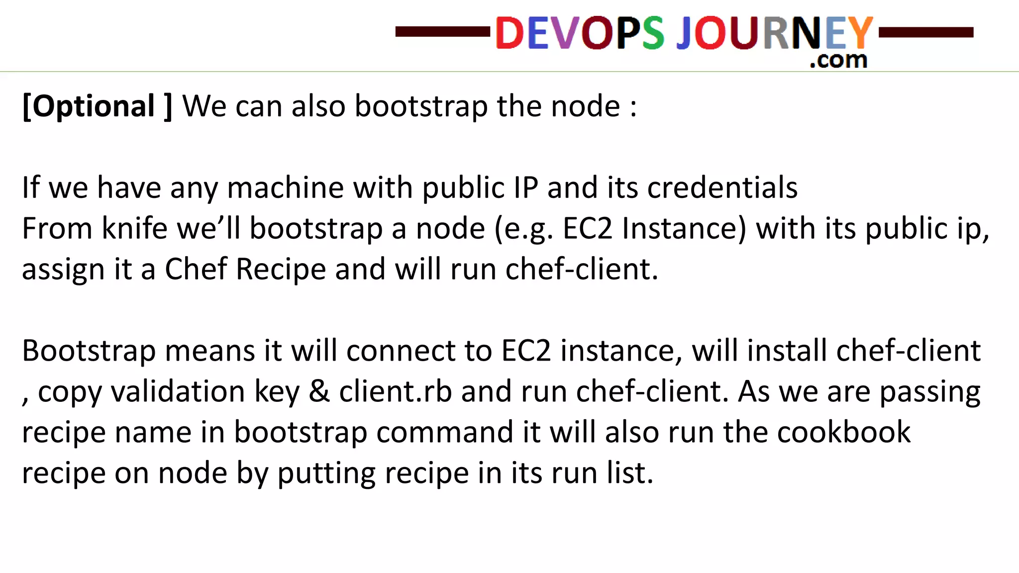 [Optional ] We can also bootstrap the node :
If we have any machine with public IP and its credentials
From knife we’ll bootstrap a node (e.g. EC2 Instance) with its public ip,
assign it a Chef Recipe and will run chef-client.
Bootstrap means it will connect to EC2 instance, will install chef-client
, copy validation key & client.rb and run chef-client. As we are passing
recipe name in bootstrap command it will also run the cookbook
recipe on node by putting recipe in its run list.
 