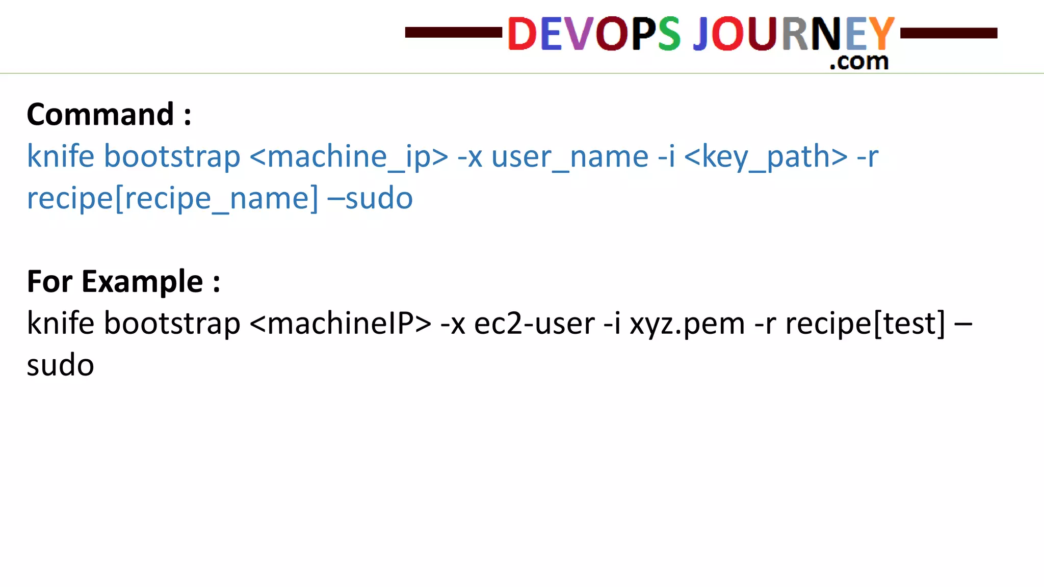 Command :
knife bootstrap <machine_ip> -x user_name -i <key_path> -r
recipe[recipe_name] –sudo
For Example :
knife bootstrap <machineIP> -x ec2-user -i xyz.pem -r recipe[test] –
sudo
 