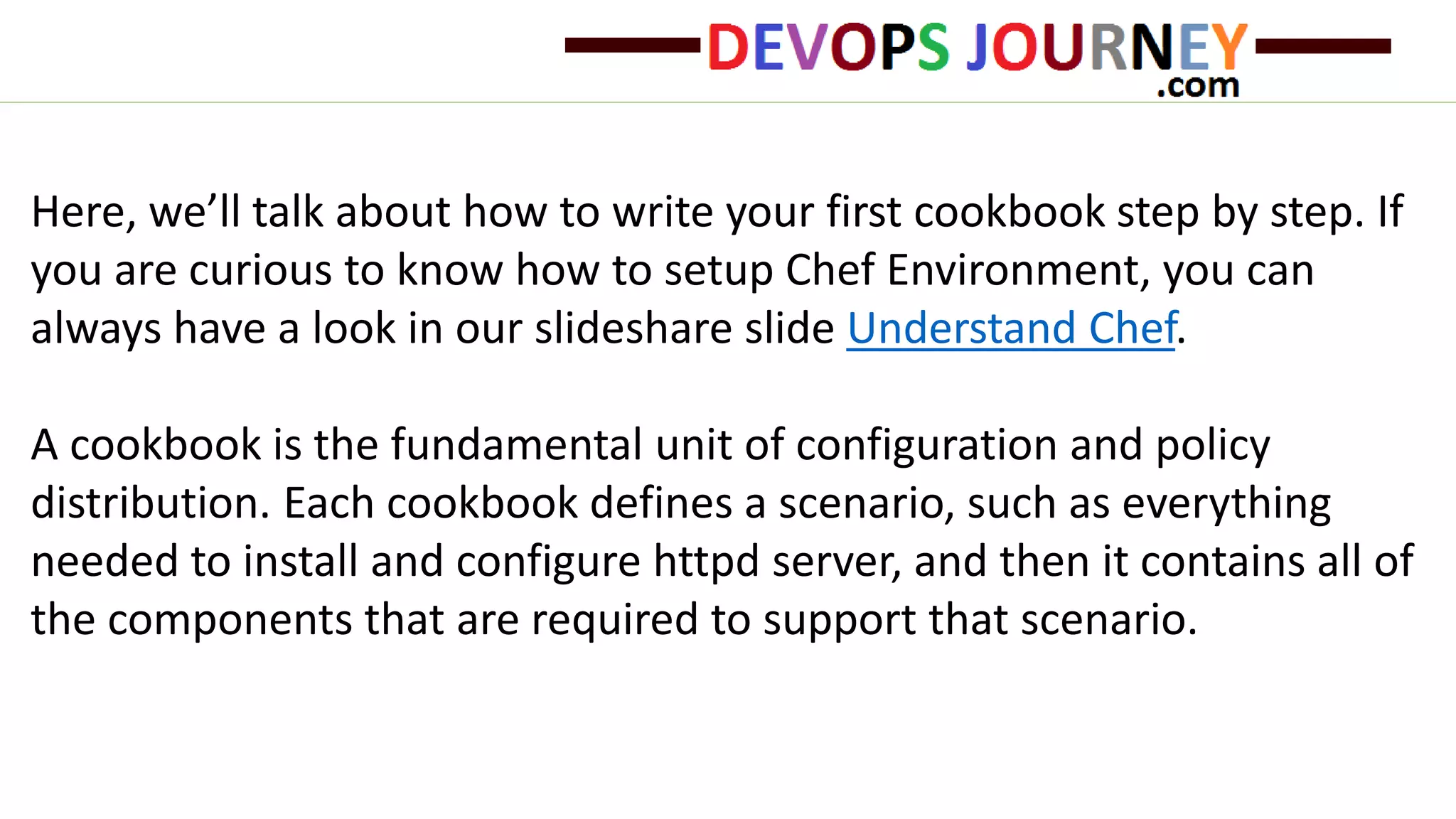 Here, we’ll talk about how to write your first cookbook step by step. If
you are curious to know how to setup Chef Environment, you can
always have a look in our slideshare slide Understand Chef.
A cookbook is the fundamental unit of configuration and policy
distribution. Each cookbook defines a scenario, such as everything
needed to install and configure httpd server, and then it contains all of
the components that are required to support that scenario.
 