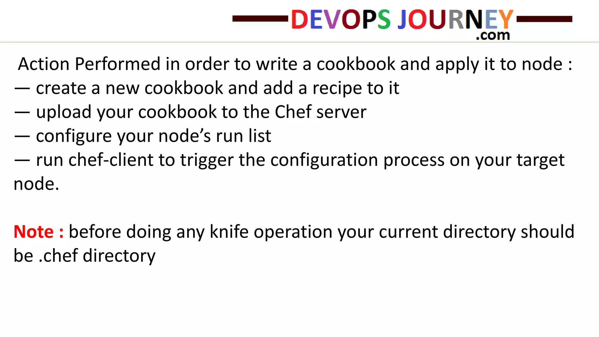 Action Performed in order to write a cookbook and apply it to node :
— create a new cookbook and add a recipe to it
— upload your cookbook to the Chef server
— configure your node’s run list
— run chef-client to trigger the configuration process on your target
node.
Note : before doing any knife operation your current directory should
be .chef directory
 
