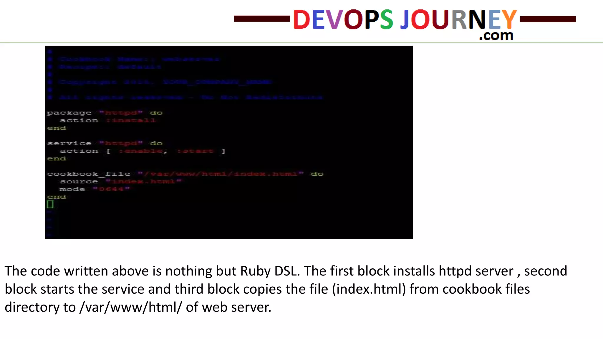 The code written above is nothing but Ruby DSL. The first block installs httpd server , second
block starts the service and third block copies the file (index.html) from cookbook files
directory to /var/www/html/ of web server.
 