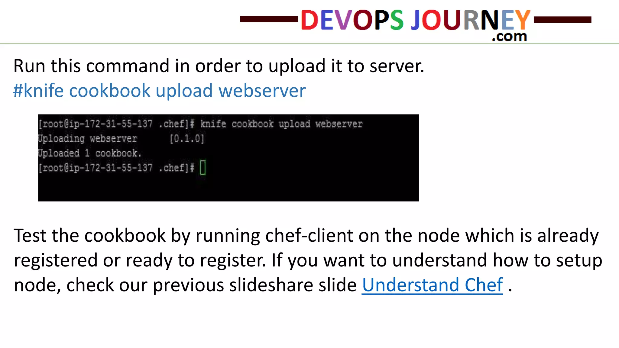 Run this command in order to upload it to server.
#knife cookbook upload webserver
Test the cookbook by running chef-client on the node which is already
registered or ready to register. If you want to understand how to setup
node, check our previous slideshare slide Understand Chef .
 