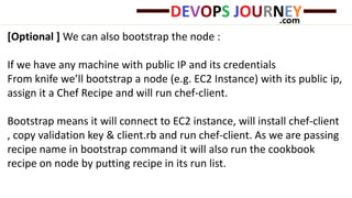 [Optional ] We can also bootstrap the node :
If we have any machine with public IP and its credentials
From knife we’ll bootstrap a node (e.g. EC2 Instance) with its public ip,
assign it a Chef Recipe and will run chef-client.
Bootstrap means it will connect to EC2 instance, will install chef-client
, copy validation key & client.rb and run chef-client. As we are passing
recipe name in bootstrap command it will also run the cookbook
recipe on node by putting recipe in its run list.
 