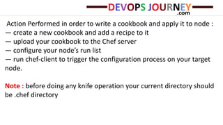 Action Performed in order to write a cookbook and apply it to node :
— create a new cookbook and add a recipe to it
— upload your cookbook to the Chef server
— configure your node’s run list
— run chef-client to trigger the configuration process on your target
node.
Note : before doing any knife operation your current directory should
be .chef directory
 