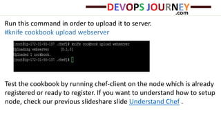 Run this command in order to upload it to server.
#knife cookbook upload webserver
Test the cookbook by running chef-client on the node which is already
registered or ready to register. If you want to understand how to setup
node, check our previous slideshare slide Understand Chef .
 
