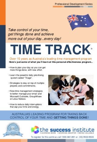 Professional Development Series
Take control of your time,
get things done and achieve
more out of your day...every day!
TIME TRACK©
Over 15 years as Australia’s leading time management program
Here’s just some of what you’ll learn at this personal effectiveness program...
• How to plan your day so you can get
more things done, with less effort.
• Learn the powerful daily prioritising
system called “Triage”.
• Strategies to stay on top of multiple
projects and commitments.
• New time management strategies
to better manage your email and
Microsoft Outlook®, GroupWise®
or Lotus Notes®.
• How to reduce daily interruptions
that zap your time and energy.
AUSTRALIA’S LEADING PROGRAM FOR TAKING BACK
CONTROL OF YOUR TIME AND GETTING THINGS DONE!
To register for this seminar, call 1300-881-891 or (03) 9533-9533
 