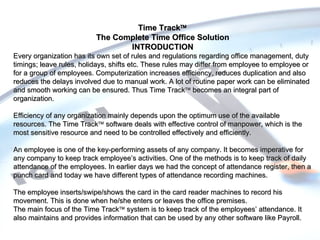 Time Track  The Complete Time Office Solution INTRODUCTION Every organization has its own set of rules and regulations regarding office management, duty timings; leave rules, holidays, shifts etc. These rules may differ from employee to employee or for a group of employees. Computerization increases efficiency, reduces duplication and also reduces the delays involved due to manual work. A lot of routine paper work can be eliminated and smooth working can be ensured. Thus Time Track   becomes an integral part of organization. Efficiency of any organization mainly depends upon the optimum use of the available resources. The Time Track    software deals with effective control of manpower, which is the most sensitive resource and need to be controlled effectively and efficiently. An employee is one of the key-performing assets of any company. It becomes imperative for any company to keep track employee’s activities. One of the methods is to keep track of daily attendance of the employees. In earlier days we had the concept of attendance register, then a punch card and today we have different types of attendance recording machines. The employee inserts/swipe/shows the card in the card reader machines to record his movement. This is done when he/she enters or leaves the office premises. The main focus of the Time Track    system is to keep track of the employees’ attendance. It also maintains and provides information that can be used by any other software like Payroll. 
