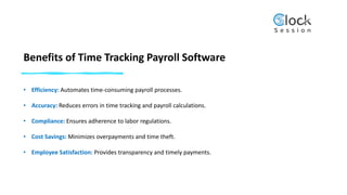 Benefits of Time Tracking Payroll Software
• Efficiency: Automates time-consuming payroll processes.
• Accuracy: Reduces errors in time tracking and payroll calculations.
• Compliance: Ensures adherence to labor regulations.
• Cost Savings: Minimizes overpayments and time theft.
• Employee Satisfaction: Provides transparency and timely payments.
 