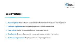 Best Practices
1. Regular Updates: Keep software updated to benefit from new features and security patches.
2. Employee Engagement: Encourage employee participation and feedback.
3. Clear Policies: Define clear policies for time tracking and payroll.
4. Data Security: Ensure robust security measures to protect sensitive information.
5. Continuous Improvement: Regularly review and improve processes.
 