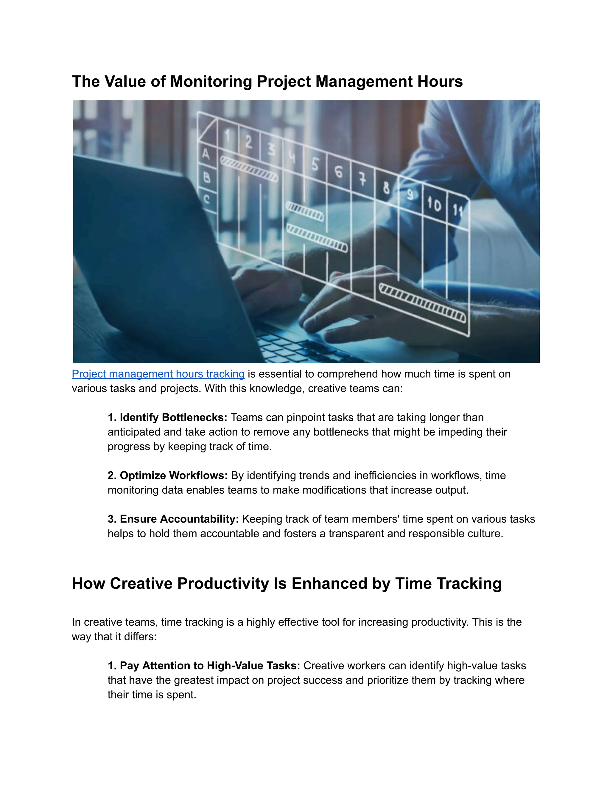 The Value of Monitoring Project Management Hours
Project management hours tracking is essential to comprehend how much time is spent on
various tasks and projects. With this knowledge, creative teams can:
1. Identify Bottlenecks: Teams can pinpoint tasks that are taking longer than
anticipated and take action to remove any bottlenecks that might be impeding their
progress by keeping track of time.
2. Optimize Workflows: By identifying trends and inefficiencies in workflows, time
monitoring data enables teams to make modifications that increase output.
3. Ensure Accountability: Keeping track of team members' time spent on various tasks
helps to hold them accountable and fosters a transparent and responsible culture.
How Creative Productivity Is Enhanced by Time Tracking
In creative teams, time tracking is a highly effective tool for increasing productivity. This is the
way that it differs:
1. Pay Attention to High-Value Tasks: Creative workers can identify high-value tasks
that have the greatest impact on project success and prioritize them by tracking where
their time is spent.
 