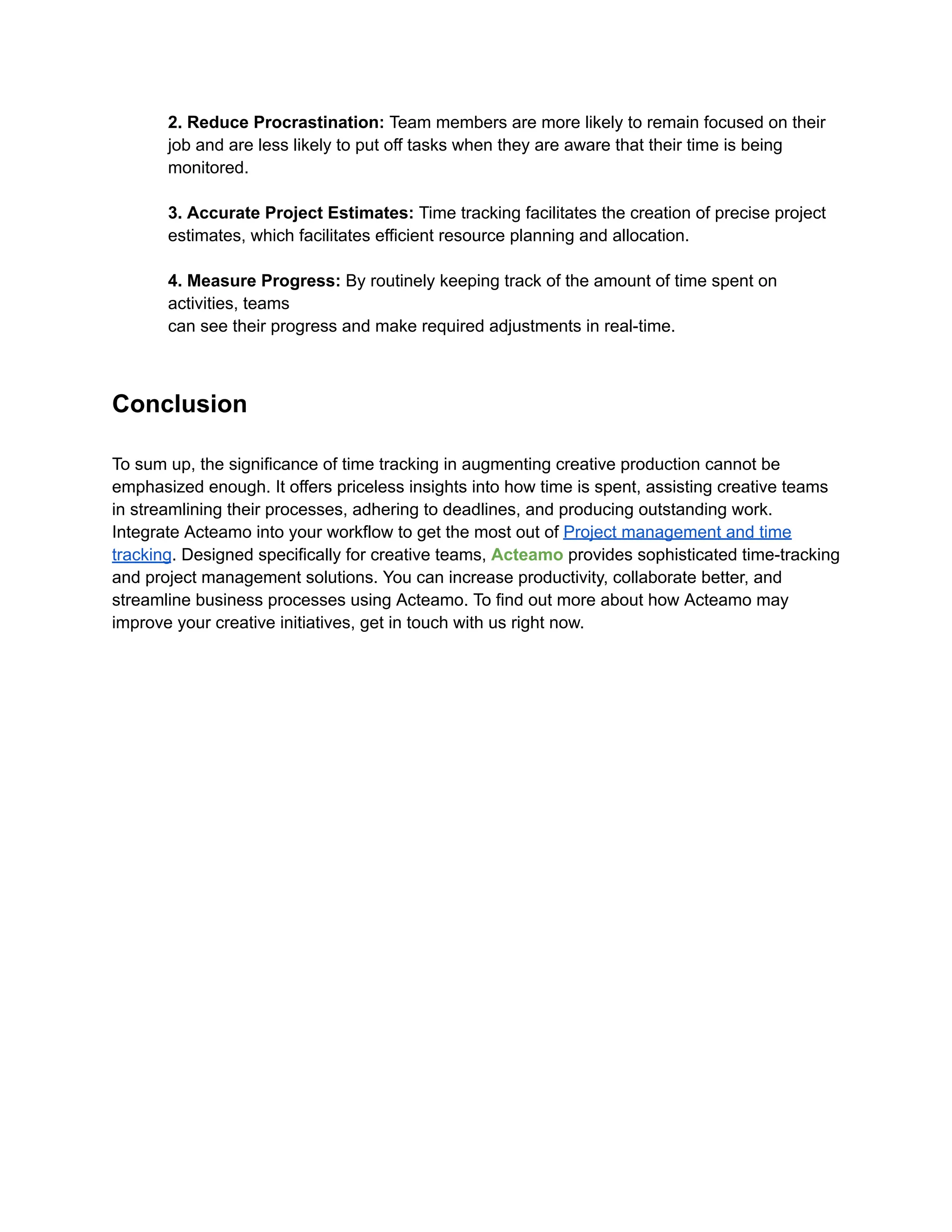 2. Reduce Procrastination: Team members are more likely to remain focused on their
job and are less likely to put off tasks when they are aware that their time is being
monitored.
3. Accurate Project Estimates: Time tracking facilitates the creation of precise project
estimates, which facilitates efficient resource planning and allocation.
4. Measure Progress: By routinely keeping track of the amount of time spent on
activities, teams
can see their progress and make required adjustments in real-time.
Conclusion
To sum up, the significance of time tracking in augmenting creative production cannot be
emphasized enough. It offers priceless insights into how time is spent, assisting creative teams
in streamlining their processes, adhering to deadlines, and producing outstanding work.
Integrate Acteamo into your workflow to get the most out of Project management and time
tracking. Designed specifically for creative teams, Acteamo provides sophisticated time-tracking
and project management solutions. You can increase productivity, collaborate better, and
streamline business processes using Acteamo. To find out more about how Acteamo may
improve your creative initiatives, get in touch with us right now.
 