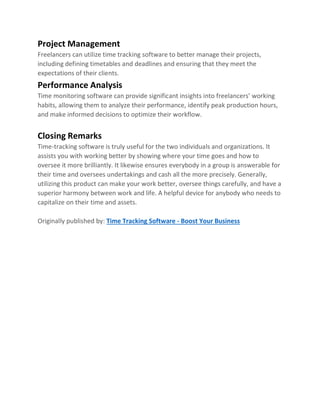 Project Management
Freelancers can utilize time tracking software to better manage their projects,
including defining timetables and deadlines and ensuring that they meet the
expectations of their clients.
Performance Analysis
Time monitoring software can provide significant insights into freelancers’ working
habits, allowing them to analyze their performance, identify peak production hours,
and make informed decisions to optimize their workflow.
Closing Remarks
Time-tracking software is truly useful for the two individuals and organizations. It
assists you with working better by showing where your time goes and how to
oversee it more brilliantly. It likewise ensures everybody in a group is answerable for
their time and oversees undertakings and cash all the more precisely. Generally,
utilizing this product can make your work better, oversee things carefully, and have a
superior harmony between work and life. A helpful device for anybody who needs to
capitalize on their time and assets.
Originally published by: Time Tracking Software - Boost Your Business
 