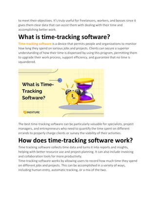 to meet their objectives. It’s truly useful for freelancers, workers, and bosses since it
gives them clear data that can assist them with dealing with their time and
accomplishing better work.
What is time-tracking software?
Time-tracking software is a device that permits people and organizations to monitor
how long they spend on various jobs and projects. Clients can secure a superior
understanding of how their time is dispensed by using this program, permitting them
to upgrade their work process, support efficiency, and guarantee that no time is
squandered.
The best time-tracking software can be particularly valuable for specialists, project
managers, and entrepreneurs who need to quantify the time spent on different
errands to properly charge clients or survey the viability of their activities.
How does time-tracking software work?
Time tracking software collects time data and turns it into reports and insights,
helping with better resource use and project planning. It can also include invoicing
and collaboration tools for more productivity.
Time-tracking software works by allowing users to record how much time they spend
on different jobs and projects. This can be accomplished in a variety of ways,
including human entry, automatic tracking, or a mix of the two.
 