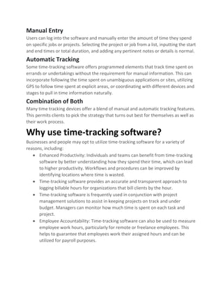 Manual Entry
Users can log into the software and manually enter the amount of time they spend
on specific jobs or projects. Selecting the project or job from a list, inputting the start
and end times or total duration, and adding any pertinent notes or details is normal.
Automatic Tracking
Some time-tracking software offers programmed elements that track time spent on
errands or undertakings without the requirement for manual information. This can
incorporate following the time spent on unambiguous applications or sites, utilizing
GPS to follow time spent at explicit areas, or coordinating with different devices and
stages to pull in time information naturally.
Combination of Both
Many time tracking devices offer a blend of manual and automatic tracking features.
This permits clients to pick the strategy that turns out best for themselves as well as
their work process.
Why use time-tracking software?
Businesses and people may opt to utilize time-tracking software for a variety of
reasons, including:
• Enhanced Productivity: Individuals and teams can benefit from time-tracking
software by better understanding how they spend their time, which can lead
to higher productivity. Workflows and procedures can be improved by
identifying locations where time is wasted.
• Time-tracking software provides an accurate and transparent approach to
logging billable hours for organizations that bill clients by the hour.
• Time-tracking software is frequently used in conjunction with project
management solutions to assist in keeping projects on track and under
budget. Managers can monitor how much time is spent on each task and
project.
• Employee Accountability: Time-tracking software can also be used to measure
employee work hours, particularly for remote or freelance employees. This
helps to guarantee that employees work their assigned hours and can be
utilized for payroll purposes.
 