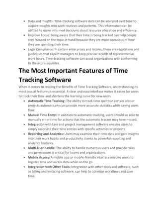 • Data and Insights: Time-tracking software data can be analyzed over time to
acquire insights into work routines and patterns. This information can be
utilized to make informed decisions about resource allocation and efficiency.
• Improve Focus: Being aware that their time is being tracked can help people
stay focused on the topic at hand because they are more conscious of how
they are spending their time.
• Legal Compliance: In certain enterprises and locales, there are regulations and
guidelines that expect managers to keep precise records of representative
work hours. Time-tracking software can assist organizations with conforming
to these prerequisites.
The Most Important Features of Time
Tracking Software
When it comes to reaping the Benefits of Time Tracking Software, understanding its
most crucial features is essential. A clear and easy interface makes it easier for users
to track their time and shortens the learning curve for new users.
• Automatic Time Tracking: The ability to track time spent on certain jobs or
projects automatically can provide more accurate statistics while saving users
time.
• Manual Time Entry: In addition to automatic tracking, users should be able to
manually enter time for actions that the automatic tracker may have missed.
• Integration with task and project management software enables users to
simply associate their time entries with specific activities or projects.
• Reporting and Analytics: Users may examine their time data and gain insights
into their work habits and productivity thanks to powerful reporting and
analytics features.
• Multi-User handle: The ability to handle numerous users and provide roles
and permissions is critical for teams and organizations.
• Mobile Access: A mobile app or mobile-friendly interface enables users to
register time and access data while on the go.
• Integration with Other Tools: Integration with other tools and software, such
as billing and invoicing software, can help to optimize workflows and save
time.
 