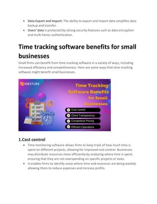 • Data Export and Import: The ability to export and import data simplifies data
backup and transfer.
• Users’ data is protected by strong security features such as data encryption
and multi-factor authentication.
Time tracking software benefits for small
businesses
Small firms can benefit from time-tracking software in a variety of ways, including
increased efficiency and competitiveness. Here are some ways that time-tracking
software might benefit small businesses.
1.Cost control
• Time monitoring software allows firms to keep track of how much time is
spent on different projects, allowing for improved cost control. Businesses
may distribute resources more efficiently by analyzing where time is spent,
ensuring that they are not overspending on specific projects or tasks.
• It enables firms to identify areas where time and resources are being wasted,
allowing them to reduce expenses and increase profits.
 