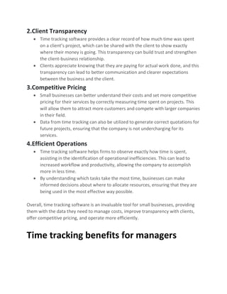 2.Client Transparency
• Time tracking software provides a clear record of how much time was spent
on a client’s project, which can be shared with the client to show exactly
where their money is going. This transparency can build trust and strengthen
the client-business relationship.
• Clients appreciate knowing that they are paying for actual work done, and this
transparency can lead to better communication and clearer expectations
between the business and the client.
3.Competitive Pricing
• Small businesses can better understand their costs and set more competitive
pricing for their services by correctly measuring time spent on projects. This
will allow them to attract more customers and compete with larger companies
in their field.
• Data from time tracking can also be utilized to generate correct quotations for
future projects, ensuring that the company is not undercharging for its
services.
4.Efficient Operations
• Time tracking software helps firms to observe exactly how time is spent,
assisting in the identification of operational inefficiencies. This can lead to
increased workflow and productivity, allowing the company to accomplish
more in less time.
• By understanding which tasks take the most time, businesses can make
informed decisions about where to allocate resources, ensuring that they are
being used in the most effective way possible.
Overall, time tracking software is an invaluable tool for small businesses, providing
them with the data they need to manage costs, improve transparency with clients,
offer competitive pricing, and operate more efficiently.
Time tracking benefits for managers
 