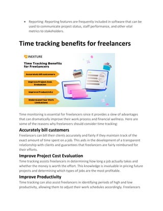 • Reporting: Reporting features are frequently included in software that can be
used to communicate project status, staff performance, and other vital
metrics to stakeholders.
Time tracking benefits for freelancers
Time monitoring is essential for freelancers since it provides a slew of advantages
that can dramatically improve their work process and financial wellness. Here are
some of the reasons why freelancers should consider time tracking:
Accurately bill customers
Freelancers can bill their clients accurately and fairly if they maintain track of the
exact amount of time spent on a job. This aids in the development of a transparent
relationship with clients and guarantees that freelancers are fairly reimbursed for
their efforts.
Improve Project Cost Evaluation
Time tracking assists freelancers in determining how long a job actually takes and
whether the money is worth the effort. This knowledge is invaluable in pricing future
projects and determining which types of jobs are the most profitable.
Improve Productivity
Time tracking can also assist freelancers in identifying periods of high and low
productivity, allowing them to adjust their work schedules accordingly. Freelancers
 