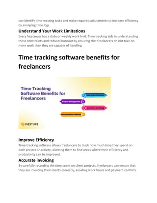 can identify time-wasting tasks and make required adjustments to increase efficiency
by analyzing time logs.
Understand Your Work Limitations
Every freelancer has a daily or weekly work limit. Time tracking aids in understanding
these constraints and reduces burnout by ensuring that freelancers do not take on
more work than they are capable of handling.
Time tracking software benefits for
freelancers
Improve Efficiency
Time-tracking software allows freelancers to track how much time they spend on
each project or activity, allowing them to find areas where their efficiency and
productivity can be improved.
Accurate invoicing
By carefully recording the time spent on client projects, freelancers can ensure that
they are invoicing their clients correctly, avoiding work hours and payment conflicts.
 