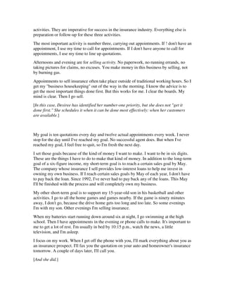 activities. They are imperative for success in the insurance industry. Everything else is
preparation or follow-up for these three activities.
The most important activity is number three, carrying out appointments. If ! don't have an
appointment, I use my time to call for appointments. If I don't have anyone to call for
appointments, I use my time to line up quotations.
Afternoons and evening are for selling activity. No paperwork, no running errands, no
taking pictures for claims, no excuses. You make money in this business by selling, not
by burning gas.
Appointments to sell insurance often take place outside of traditional working hours. So I
get my "business housekeeping" out of the way in the morning. I know the advice is to
get the most important things done first. But this works for me. I clear the boards. My
mind is clear. Then I go sell.
[In this case, Desiree has identified her number-one priority, but she does not "get it
done first." She schedules it when it can be done most effectively: when her customers
are available.]



My goal is ten quotations every day and twelve actual appointments every week. I never
stop for the day until I've reached my goal. No successful agent does. But when I've
reached my goal, I feel free to quit, so I'm fresh the next day.
I set those goals because of the kind of money I want to make. I want to be in six digits.
These are the things I have to do to make that kind of money. In addition to the long-term
goal of a six-figure income, my short-term goal is to reach a certain sales goal by May.
The company whose insurance I sell provides low-interest loans to help me invest in
owning my own business. If I reach certain sales goals by May of each year, I don't have
to pay back the loan. Since 1992, I've never had to pay back any of the loans. This May
I'll be finished with the process and will completely own my business.
My other short-term goal is to support my 15-year-old son in his basketball and other
activities. I go to all the home games and games nearby. If the game is ninety minutes
away, I don't go, because the drive home gets too long and too late. So some evenings
I'm with my son. Other evenings I'm selling insurance.
When my batteries start running down around six at night, I go swimming at the high
school. Then I have appointments in the evening or phone calls to make. It's important to
me to get a lot of rest. I'm usually in bed by 10:15 p.m., watch the news, a little
television, and I'm asleep.
I focus on my work. When I get off the phone with you, I'll mark everything about you as
an insurance prospect. I'll fax you the quotation on your auto and homeowner's insurance
tomorrow. A couple of days later, I'll call you.
[And she did.]
 