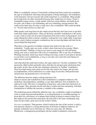 What is a workaholic, anyway? Consistently working long hours used to be considered
the sign of workaholism. But today that perception is being challenged. All workaholics
work long hours, but not everyone who works long hours is a workaholic. Many people
put in long hours for other reasonsoften because they simply have no choice. I know a
remarkable young woman, a single mother with four young children, who holds down
two jobs, one of them a very demanding, and very exhausting, nursing position. She
works twelve-hour days five days a week, but is she a workaholic? She would not think
so. "You do what you have to, that's all."
Other people work long hours for the simple reason that they don't know how to get their
work done within regular hours. (They are the.lucky onestheir workaholism is the easiest
to cure.) And of course all of us put in long hours from time to time on big projects; we're
really talking here about a chronic condition: working late every single night. Long hours
can be a clue to help us recognize workaholism, but we must dig deeper and look for the
reason behind the long hours.
Then there is the question of whether someone who really loves the work is a
workaholic. "I really enjoy my work, so that's where I put most of my energy. What's
wrong with that?" Nothing, as long as you reserve some energy for self and family.
Liking your work is irrelevant to the issue of workaholism. This is true also of ambition:
Working extra hard, which may mean working extra long, as part of your plan to advance
in your field, is not workaholism, as long as you take care to provide some balance in
other areas of your life.
And what about the really hard workers, the super-achievers? Are they workaholics? Not
necessarily. Hard workers generally enjoy what they do and gain great satisfaction from
the results. In fact, they are the ones sometimes referred to as "healthy" workaholics:
They have high energy and a great zest for life; they tend to live longer, pile up more
accomplishments, involve themselves in a wider range of activities, both professional
and personal, and generally have a lot more fun.
The difference between simply working long hours (for
whatever reason) and workaholism is that workaholism is compulsive behavior, like
alcoholism, drug dependency, gambling, or any other addiction. True workaholics are
addicted to work. They have a compulsion to keep busy, and so they bury themselves in
piles of paper. They gravitate toward work that is routine and time-consuming, with little
consideration of whether the outcome is valuable to the company.
The underlying reasons behind the addiction may vary; workaholics might overindulge in
work to escape from personal problems, to avoid going home to a troubled marriage, to
boost their low self-esteem, or to enhance their feeling of being in control of their lives.
But whatever the unconscious motivation, the end result is the same: inordinately long
hours for the worker, great stress for the worker's family.
Are you a workaholic? That question, which I asked at the start of this section, is really a
trick question. Denial is a strong characteristic of all forms of addictive behavior. So
genuine workaholics never think they are. There are some clues. Dr. Marilyn
Machlowitz, a management psychologist who has studied workaholics extensively,
 