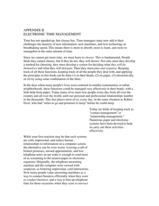 APPENDIX B
ELECTRONIC TIME MANAGEMENT
Time has not speeded up, but change has. Time managers must now add to their
challenges the mastery of new information, new machines, and new technology at
breathtaking speed. This means there is more to absorb, more to learn, and more to
managebut in the same amount of time.
Since we cannot get more time, we must learn to choose. This is fundamental. People
think they cannot choose, but if they do not, they will drown. Not only must they develop
a method for choosing, they must develop a system for deciding what they will do
themselves and what they will delegate. Then they must plan and organize. Keeping
track of all these functions, keeping track of all the people they deal with, and applying
the principles in this book can be done (1) in their heads, (2) on paper, (3) electronically,
or (4) by using some combination of the three.
In the days when many people's lives were centered in smaller communities or urban
neighborhoods, these functions could be managed very effectively in their heads, with a
little help from paper. Today many of us meet new people every day from all over the
country and all over the world, until our personal and professional relationships number
in the thousands. This fact places most of us, every day, in the same situation as Robert
Frost, who had "miles to go and promises to keep" before he could sleep.
                                                         Today we think of keeping track as
                                                         "contact management" or
                                                         "relationship management."
                                                         Numerous paper and electronic
                                                         systems have been devised to help
                                                         us carry out these activities
                                                         effectively.
While your first reaction may be that such systems
are cold, impersonal, and reduce human
relationships to information on a computer screen,
the alternative can be even worse. Leaving a raft of
broken promises, missed appointments, and lost
telephone notes in our wake is enough to send most
of us screaming to the nearest paper or electronic
organizer. Originally, the telephone answering
machine and the computer were viewed with
suspicion, as fostering impersonal, cold interactions.
Now many people value answering machines as a
way to conduct business efficiently when they want
to conduct business, and a way to free up telephone
time for those occasions when they want to interact
 