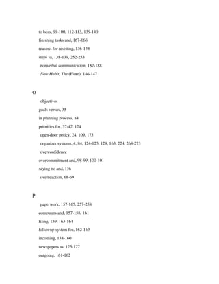 to boss, 99-100, 112-113, 139-140
    finishing tasks and, 167-168
    reasons for resisting, 136-138
    steps to, 138-139, 252-253
    nonverbal communication, 187-188
    Now Habit, The (Fiore), 146-147



O
    objectives
    goals versus, 35
    in planning process, 84
    priorities for, 37-42, 124
    open-door policy, 24, 109, 175
    organizer systems, 4, 84, 124-125, 129, 163, 224, 268-273
    overconfidence
    overcommitment and, 98-99, 100-101
    saying no and, 136
    overreaction, 68-69



P
    paperwork, 157-165, 257-258
    computers and, 157-158, 161
    filing, 159, 163-164
    followup system for, 162-163
    incoming, 158-160
    newspapers as, 125-127
    outgoing, 161-162
 