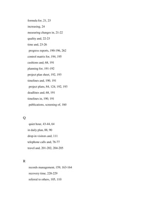 formula for, 21, 23
    increasing, 24
    measuring changes in, 21-22
    quality and, 22-23
    time and, 23-26
    progress reports, 190-196, 262
    control matrix for, 194, 195
    cushions and, 68, 191
    planning for, 191-192
    project plan sheet, 192, 193
    timelines and, 190, 191
    project plans, 84, 124, 192, 193
    deadlines and, 68, 191
    timelines in, 190, 191
    publications, screening of, 160



Q
    quiet hour, 43-44, 64
    in daily plan, 88, 90
    drop-in visitors and, 111
    telephone calls and, 76-77
    travel and, 201-202, 204-205



R
    records management, 159, 163-164
    recovery time, 228-229
    referral to others, 105, 110
 