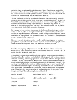 marketing plans, more financial projections, than widgets. Therefore our productivity
focus must shift to individuals. If the memo writers, the marketing vice-presidents, and
the finance officers can learn to get better results in whatever they undertake, and do it in
less time, the impact on the U.S. economy could be powerful.
There is much that can be done. Industrial psychologists have long held that managers,
on the average, were doing some things less productively than they might70 percent less.
While little research has been done in this area, there are some data to support the view
that the average manager is only 30 percent effective. Personally, my years as an
observer of American business have thoroughly convinced me that it is true: Most of us
work at about one-third effectiveness most of the time.
For example, my surveys show that managers typically spend six minutes per telephone
call; most of them, when reviewing detailed time logs, conclude that they could have
covered the important points in two minutes. Even if all they could accomplish is cut the
time in haft, to three minutes, with comparable results, their productivity has doubled and
a scarce resourcetimehas been saved.
Have you ever noticed that on your last work day just before going away on vacation,
you get three days' work done? Do you need any more evidence that most people work at
about one-third efficiency most of the time? Of course no one expects you


to work at peak capacity 100 percent of the time. But if all you did was work at two-
thirds capacity, you'd immediately increase your output to twice what it is now. You'd be
getting two days' work done in one day!
A remarkable example of increased productivity occurred in the management offices of a
Canadian airline. The president was in the habit of holding daily staff meetings, each one
and a half hours long, without any agenda. No wonder all ten of his top managers named
"meetings!" as their top time waster. After learning some better meeting techniques, the
president switched the format. Staff meetings would be held only once a week, not every
day; they would be limited to one hour, and they would always be run by agenda. Right
away the time investment dropped dramatically, from a total of seven and a half hours a
week to one hour. After six months, when all had learned how to use the agenda for the
powerful tool it is, they had also doubled the results gained from the meetings. So the
total productivity of the staff meeting increased fifteenfold.

Original productivity                = 100 [base results] ÷ 7.5 hours = 13

Improved productivity                = 200 [doubled results] ÷ 1 hour = 200

200 ÷ 13                             = 15.38

Degree of improvement                = 1538 %
 
