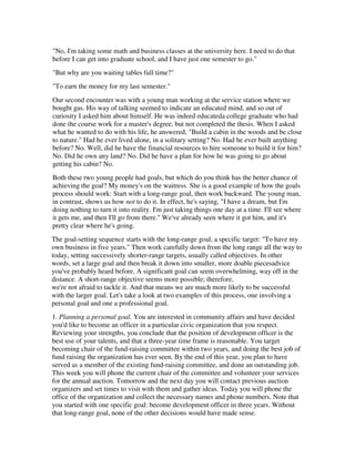 "No, I'm taking some math and business classes at the university here. I need to do that
before I can get into graduate school, and I have just one semester to go."
"But why are you waiting tables full time?"
"To earn the money for my last semester."
Our second encounter was with a young man working at the service station where we
bought gas. His way of talking seemed to indicate an educated mind, and so out of
curiosity I asked him about himself. He was indeed educateda college graduate who had
done the course work for a master's degree, but not completed the thesis. When I asked
what he wanted to do with his life, he answered, "Build a cabin in the woods and be close
to nature." Had he ever lived alone, in a solitary setting? No. Had he ever built anything
before? No. Well, did he have the financial resources to hire someone to build it for him?
No. Did he own any land? No. Did he have a plan for how he was going to go about
getting his cabin? No.
Both these two young people had goals, but which do you think has the better chance of
achieving the goal? My money's on the waitress. She is a good example of how the goals
process should work: Start with a long-range goal, then work backward. The young man,
in contrast, shows us how not to do it. In effect, he's saying, "I have a dream, but I'm
doing nothing to turn it into reality. I'm just taking things one day at a time. I'll see where
it gets me, and then I'll go from there." We've already seen where it got him, and it's
pretty clear where he's going.
The goal-setting sequence starts with the long-range goal, a specific target: "To have my
own business in five years." Then work carefully down from the long range all the way to
today, setting successively shorter-range targets, usually called objectives. In other
words, set a large goal and then break it down into smaller, more doable piecesadvice
you've probably heard before. A significant goal can seem overwhelming, way off in the
distance. A short-range objective seems more possible; therefore,
we're not afraid to tackle it. And that means we are much more likely to be successful
with the larger goal. Let's take a look at two examples of this process, one involving a
personal goal and one a professional goal.
1. Planning a personal goal. You are interested in community affairs and have decided
you'd like to become an officer in a particular civic organization that you respect.
Reviewing your strengths, you conclude that the position of development officer is the
best use of your talents, and that a three-year time frame is reasonable. You target
becoming chair of the fund-raising committee within two years, and doing the best job of
fund raising the organization has ever seen. By the end of this year, you plan to have
served as a member of the existing fund-raising committee, and done an outstanding job.
This week you will phone the current chair of the committee and volunteer your services
for the annual auction. Tomorrow and the next day you will contact previous auction
organizers and set times to visit with them and gather ideas. Today you will phone the
office of the organization and collect the necessary names and phone numbers. Note that
you started with one specific goal: become development officer in three years. Without
that long-range goal, none of the other decisions would have made sense.
 