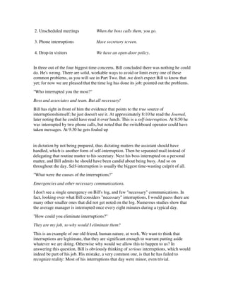 2. Unscheduled meetings              When the boss calls them, you go.

3. Phone interruptions               Have secretary screen.

4. Drop-in visitors                  We have an open-door policy.


In three out of the four biggest time concerns, Bill concluded there was nothing he could
do. He's wrong. There are solid, workable ways to avoid or limit every one of these
common problems, as you will see in Part Two. But .we don't expect Bill to know that
yet; for now we are pleased that the time log has done its job: pointed out the problems.
"Who interrupted you the most?"
Boss and associates and team. But all necessary!
Bill has right in front of him the evidence that points to the true source of
interruptionshimself; he just doesn't see it. At approximately 8:10 he read the Journal,
later noting that he could have read it over lunch. This is a self-interruption. At 8:50 he
was interrupted by two phone calls, but noted that the switchboard operator could have
taken messages. At 9:30 he gets fouled up


in dictation by not being prepared, thus dictating matters the assistant should have
handled, which is another form of self-interruption. Then he separated mail instead of
delegating that routine matter to his secretary. Next his boss interrupted on a personal
matter, and Bill admits he should have been candid about being busy. And so on
throughout the day. Self-interruption is usually the biggest time-wasting culprit of all.
"What were the causes of the interruptions?"
Emergencies and other necessary communications.
I don't see a single emergency on Bill's log, and few "necessary" communications. In
fact, looking over what Bill considers "necessary" interruptions, I would guess there are
many other smaller ones that did not get noted on the log. Numerous studies show that
the average manager is interrupted once every eight minutes during a typical day.
"How could you eliminate interruptions?"
They are my job, so why would I eliminate them?
This is an example of our old friend, human nature, at work. We want to think that
interruptions are legitimate, that they are significant enough to warrant putting aside
whatever we are doing. Otherwise why would we allow this to happen to us? In
answering this question, Bill is obviously thinking of serious interruptions, which would
indeed be part of his job. His mistake, a very common one, is that he has failed to
recognize reality: Most of his interruptions that day were minor, even trivial.
 