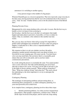 announces it is switching to another agency.
        A key person resigns in the middle of a big project.
Winston Churchill gave us a lesson in proportion. That wise man took a nap every day in
his later years, leaving instructions that he was to be awakened only in the event of a
crisis. "And," he said, "I further define a crisis to be the armed invasion of the British
Isles."

Planning Prevents Crises
Management by crisis means dealing with a crisis after it occurs. But the best way to
handle a crisis is to keep it from occurring in
the first place. And the best way to do that is to anticipate what might
happen and make plans to prevent it, if possible, or if not, to reduce its
impact. That, in a nutshell, is the solution to this number-one time
waster.
But, you say, how can I know what will go wrong? It's impossible to
predict what will happen next around here. If I knew what was going to
happen, I could plan for it. But a crisis is unpredictablethat's what
makes it a crisis.
My response to that is to ask you whether you have the police
emergency number posted somewhere near your phone at home, or a
first-aid kit in your camping gear. Of course you do. You don't know
when you may need them, but you know there's a reasonably good
chance that you will at some point, and so you have taken
commonsense precautions.
In a work setting the process is essentially the same. You cannot predict
when a crisis will occur, but with careful planning you can at least
alleviate it when it does occur. You may even be able to prevent it. Get
in the habit of always asking yourself, "What could go wrong here?"
Then, "What else could go wrong? And what else?" The more critical
the undertaking is, the more important it is to try to anticipate the
trouble spots.

Contingency Planning
The technique of anticipating problems and preventing them, or
minimizing their consequences, is called contingency planning. It is
your most powerful crisis-control tool.
In its simplest form, contingency planning involves these three steps:
   1.      Identify potential problems. Use what you have learned from
   past projects, other people's experiences, common sense. Think of
   all the steps involved in the project, and for each one, keep asking
 