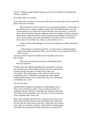 for you?" Without actually calling the person a liar, he very effectively squelched this
officious complaint.
If You Don't Have an Assistant
If you do not have someone to screen your calls, there are many other ways to control the
phone. Here are a few ideas:
        The first and most obvious way is to use an answering machine. A wide range of
   possibilities from a simple recorded message to the most sophisticated voice mail
   system permits you to choose the features that truly meet your needs. As with any
   tool or electronic device from the telephone to the most complex computer organizer,
   what counts in achieving results are the consistency and discipline with which you
   use the tool to achieve your goals and priorities. As of this writing, no electronic
   devices have lives of their own, unless we permit them to do so.
       Work out a deal with colleagues. You cover their phone for a while, then they'll
   cover yours.
           Some people use mechanical aids like a cut-off switch or a blinking light to
      replace the ringing mechanism. With a cut-off switch, you can temporarily block
      calls. And you
can train yourself to ignore the light (or move the phone out of your
line of sight).
        Take your work and go somewhere in the building where
   there are no phones.
E-mail can be more efficient than phoning, especially for someone
who is hard to reach. Both senders and receivers can communicate
accurate, specific messages in written form at their own
convenience. The disadvantage can be a glut of e-mail you feel
compelled to answer. Thenjust as in keeping up with computer
technologywhat started out as an electronic time-saver can become
an electronic time waster.
You and Your Boss
Another kind of telephone interruption, one that happens all too
often, occurs in the boss's office: You are working with her on
something and she continues to interrupt your meeting to take calls
from others. If this jeopardizes your own time, or if it is becoming a
serious problem, here's what to do.
Take a piece of paper and write on it: "I can see you're busy. I'll go
back to my desk and continue on the XYZ Project I'm working on
for you. Give me a buzz when you're free." Then fold it two or three
times, place it on her desk, and leave. Don't slide the unfolded paper
toward her; she may just nonverbally signal you to sit back down
 