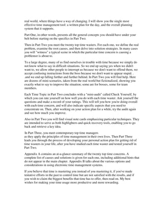 real world, where things have a way of changing. I will show you the single most
effective time management tool: a written plan for the day, and the overall planning
system that it supports.
Part One, in other words, presents all the general concepts you should have under your
belt before starting on the specifics in Part Two.
Then in Part Two you meet the twenty top time wasters. For each one, we define the real
problem, examine the root causes, and then delve into solution strategies. In many cases
you will "witness" a typical scene in which the particular time concern is causing a
problemor is about to.
To a large degree, many of us find ourselves in trouble with time because we simply do
not know what to say in difficult situations. So we end up saying yes when we didn't
want to, we allow other people to interrupt us because we don't want to offend them, we
accept confusing instructions from the boss because we don't want to appear stupid. .
.and we end up falling further and further behind. In Part Two you will find help. Here
are dozens of mini-scenarios, taken from the real world but fictionalized, showing you
exactly what to say to improve the situation; some are for bosses, some for team
members.
Each Time Topic in Part Two concludes with a "mini-audit" called Check Yourself, by
which you can rate yourself on how well you do with each time waster. Ask yourself the
questions and make a record of your ratings. This will tell you how you're doing overall
with each time concern, and will also indicate specific aspects that you need to
concentrate on. Then, after working on your action plan for a while, try the audit again
and see how much you improve.
Also in Part Two you will find visual note cards emphasizing particular techniques. They
are intended to serve as both highlighters and quick recovery tools, enabling you to go
back and retrieve a key idea.
In Part Three, you meet contemporary top time managers
as they apply the principles of time management in their own lives. Then Part Three
leads you through the process of developing your personal action plan for getting rid of
time wasters in your life, after you have studied each time waster and tested yourself in
Part Two.
Appendix A contains an at-a-glance summary of the twenty top time concerns. A
complete list of causes and solutions is given for each one, including additional hints that
do not appear in the main chapter. Appendix B talks about the various options and
considerations in using electronic time management systems.
If you believe that time is mastering you instead of you mastering it, if you've made
tentative efforts in the past to control time but are not satisfied with the results, and if
you wish to claim the biggest benefits that time has to offer, then read on. My best
wishes for making your time usage more productive and more rewarding.
 