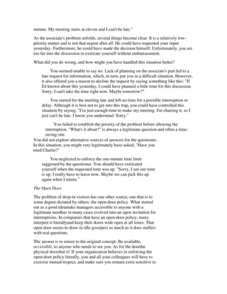 minute. My meeting starts at eleven and I can't be late."
As the associate's problem unfolds, several things become clear: It is a relatively low-
priority matter and is not that urgent after all. He could have requested your input
yesterday. Furthermore, he could have made the decision himself. Unfortunately, you are
too far into the discussion to extricate yourself without embarrassment.
What did you do wrong, and how might you have handled this situation better?
          You seemed unable to say no. Lack of planning on the associate's part led to a
    late request for information, which, in turn, put you in a difficult situation. However,
    it also offered you a reason to decline the request by saying something like this: "If
    I'd known about this yesterday, I could have planned a little time for this discussion.
    Sorry, I can't take the time right now. Maybe tomorrow?"
         You started for the meeting late and left no time for a possible interruption or
    delay. Although it is best not to get into this trap, you could have controlled this
    situation by saying, "I've just enough time to make my meeting. I'm chairing it, so I
    just can't be late. I know you understand. Sorry."
             You failed to establish the priority of the problem before allowing the
        interruption. "What's it about?" is always a legitimate question and often a time-
        saving one.
You did not explore alternative sources of answers for the questioner.
In this situation, you might very legitimately have asked, "Have you
tried Charlie?"
         You neglected to enforce the one-minute time limit
    suggested by the questioner. You should have extricated
    yourself when the requested time was up. "Sorry, I see our time
    is up. I really have to leave now. Maybe we can pick this up
    again when I return."
The Open Door
The problem of drop-in visitors has one other source, one that is to
some degree dictated by others: the open-door policy. What started
out as a good ideamake managers accessible to anyone with a
legitimate needhas in many cases evolved into an open invitation for
interruptions. In companies that have an open-door policy, many
interpret it literallyand keep their doors wide open at all times. That
open door seems to draw in idle gossipers as much as it does staffers
with real questions.
The answer is to return to the original concept: Be available,
accessible, to anyone who needs to see you. As for the doorthe
physical doorshut it! If your organization believes in enforcing the
open-door policy literally, you and all your colleagues will have to
exercise mutual respect, and make sure you remain extra sensitive to
 