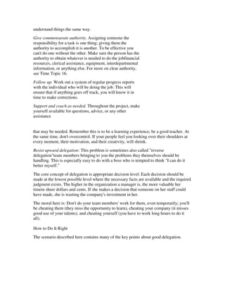 understand things the same way.
Give commensurate authority. Assigning someone the
responsibility for a task is one thing; giving them the
authority to accomplish it is another. To be effective you
can't do one without the other. Make sure the person has the
authority to obtain whatever is needed to do the jobfinancial
resources, clerical assistance, equipment, interdepartmental
information, or anything else. For more on clear authority,
see Time Topic 16.
Follow up. Work out a system of regular progress reports
with the individual who will be doing the job. This will
ensure that if anything goes off track, you will know it in
time to make corrections.
Support and coach as needed. Throughout the project, make
yourself available for questions, advice, or any other
assistance


that may be needed. Remember this is to be a learning experience; be a good teacher. At
the same time, don't overcontrol. If your people feel you looking over their shoulders at
every moment, their motivation, and their creativity, will shrink.
Resist upward delegation: This problem is sometimes also called "reverse
delegation"team members bringing to you the problems they themselves should be
handling. This is especially easy to do with a boss who is tempted to think "I can do it
better myself."
The core concept of delegation is appropriate decision level: Each decision should be
made at the lowest possible level where the necessary facts are available and the required
judgment exists. The higher in the organization a manager is, the more valuable her
timein sheer dollars and cents. If she makes a decision that someone on her staff could
have made, she is wasting the company's investment in her.
The moral here is: Don't do your team members' work for them, even temporarily; you'll
be cheating them (they miss the opportunity to learn), cheating your company (it misses
good use of your talents), and cheating yourself (you have to work long hours to do it
all).

How to Do It Right
The scenario described here contains many of the key points about good delegation.
 